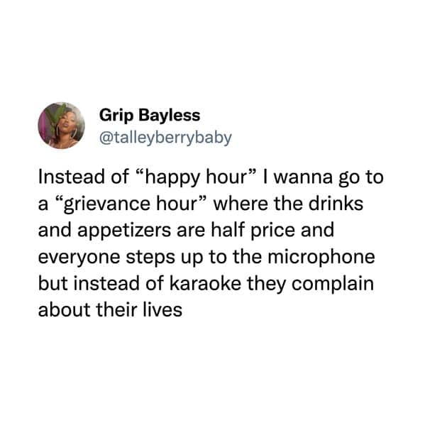 funny memes. Instead of "happy hour" | wanna go to a "grievance hour" where the drinks and appetizers are half price and everyone steps up to the microphone but instead of karaoke they complain about their lives