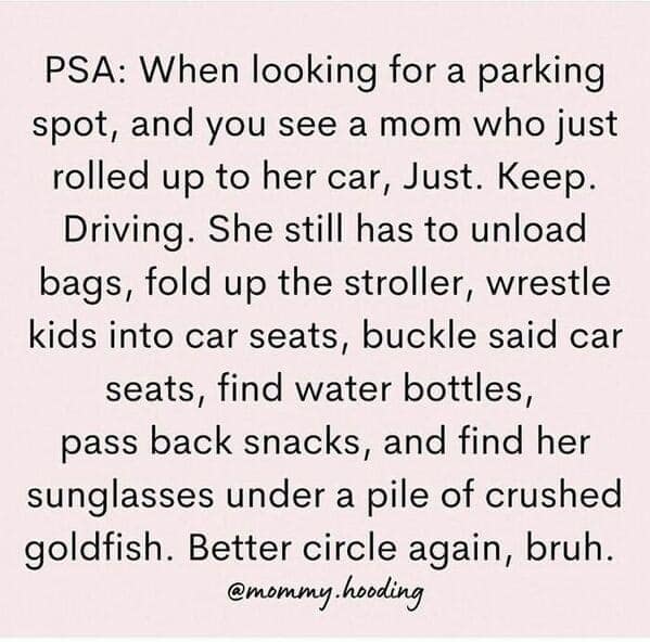 funny mom memes. PSA: When looking for a parking spot, and you see a mom who just rolled up to her car, Just. Keep. Driving. She still has to unload bags, fold up the stroller, wrestle kids into car seats, buckle said car seats, find water bottles, pass back snacks, and find her sunglasses under a pile of crushed goldfish. Better circle again, bruh.