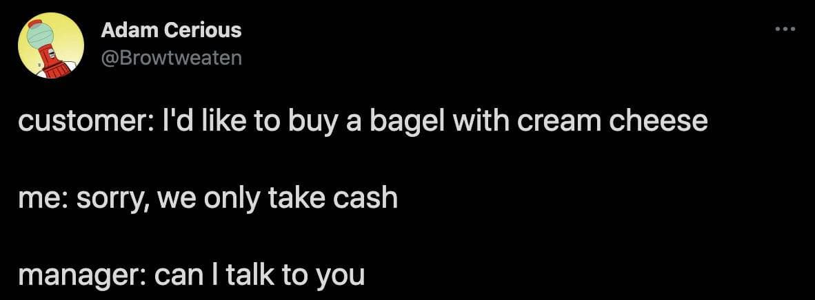 funny observations. customer: I'd like to buy a bagel with cream cheese me: sorry, we only take cash manager: can I talk to you
