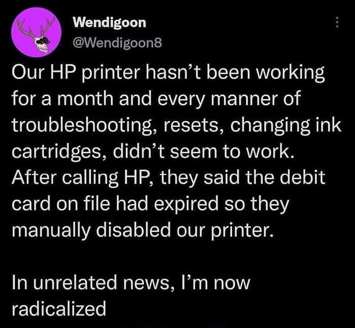 funny pics. Our HP printer hasn't been working for a month and every manner of troubleshooting, resets, changing ink cartridges, didn't seem to work. After calling HP, they said the debit card on file had expired so they manually disabled our printer. In unrelated news, I'm now radicalized