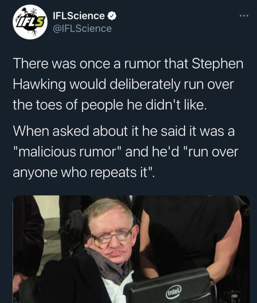 funny pic. There was once a rumor that Stephen Hawking would deliberately run over the toes of people he didn't like. When asked about it he said it was a "malicious rumor" and he'd "run over anyone who repeats it".