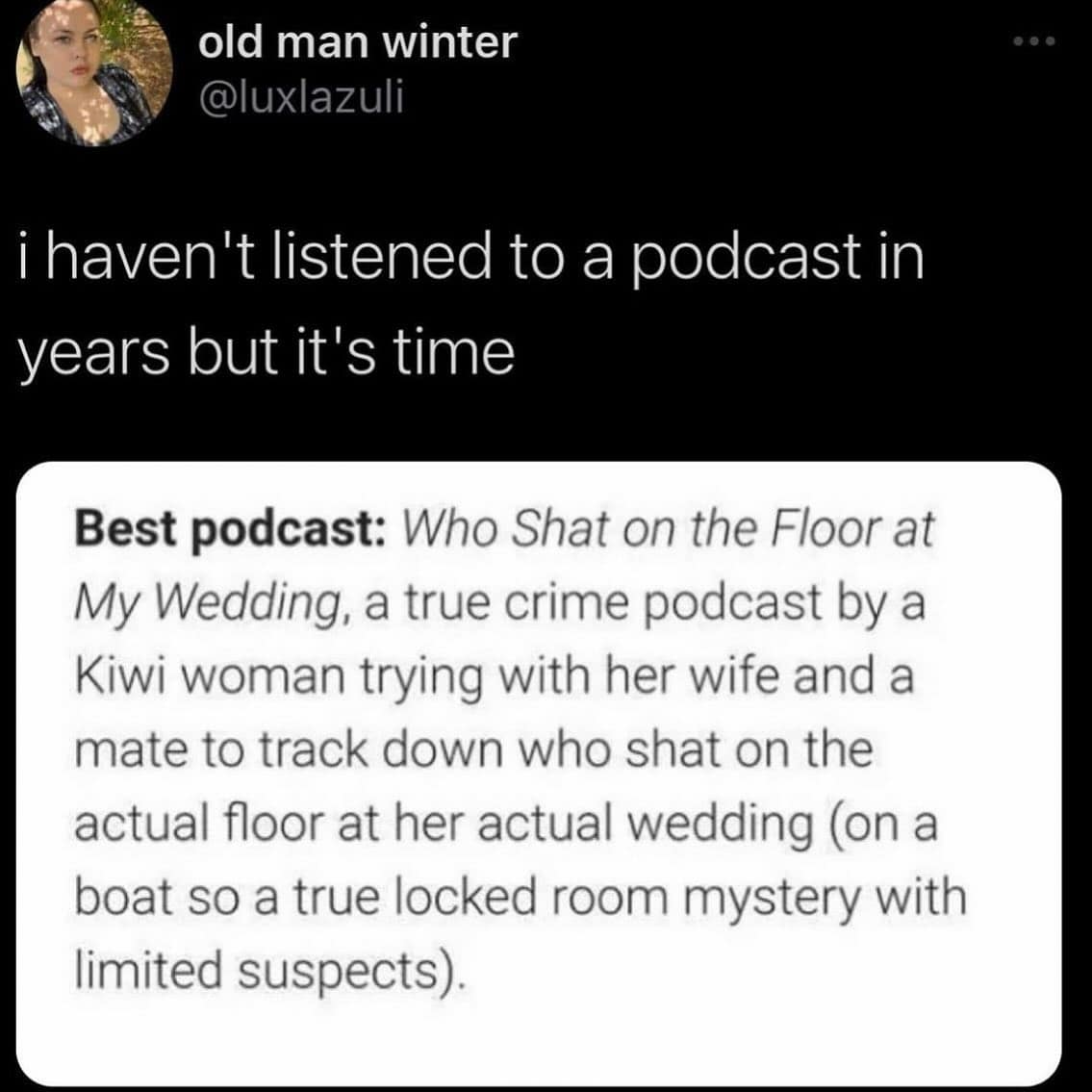 funny pics. ¡ haven't listened to a podcast in years but it's time Best podcast: Who Shat on the Floor at My Wedding, a true crime podcast by a Kiwi woman trying with her wife and a mate to track down who shat on the actual floor at her actual wedding (on a boat so a true locked room mystery with limited suspects).