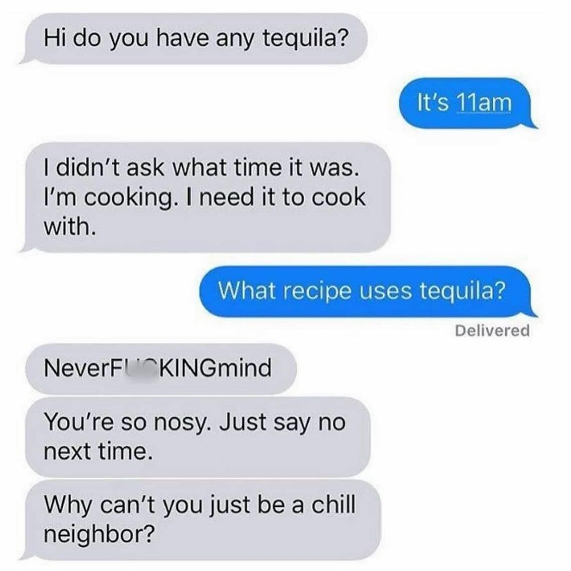 funny pics. Hi do you have any tequila? It's 11am I didn't ask what time it was. I'm cooking. I need it to cook with. What recipe uses tequila? Delivered NeverFUKINGmind You're so nosy. Just say no next time. Why can't you just be a chill neighbor?