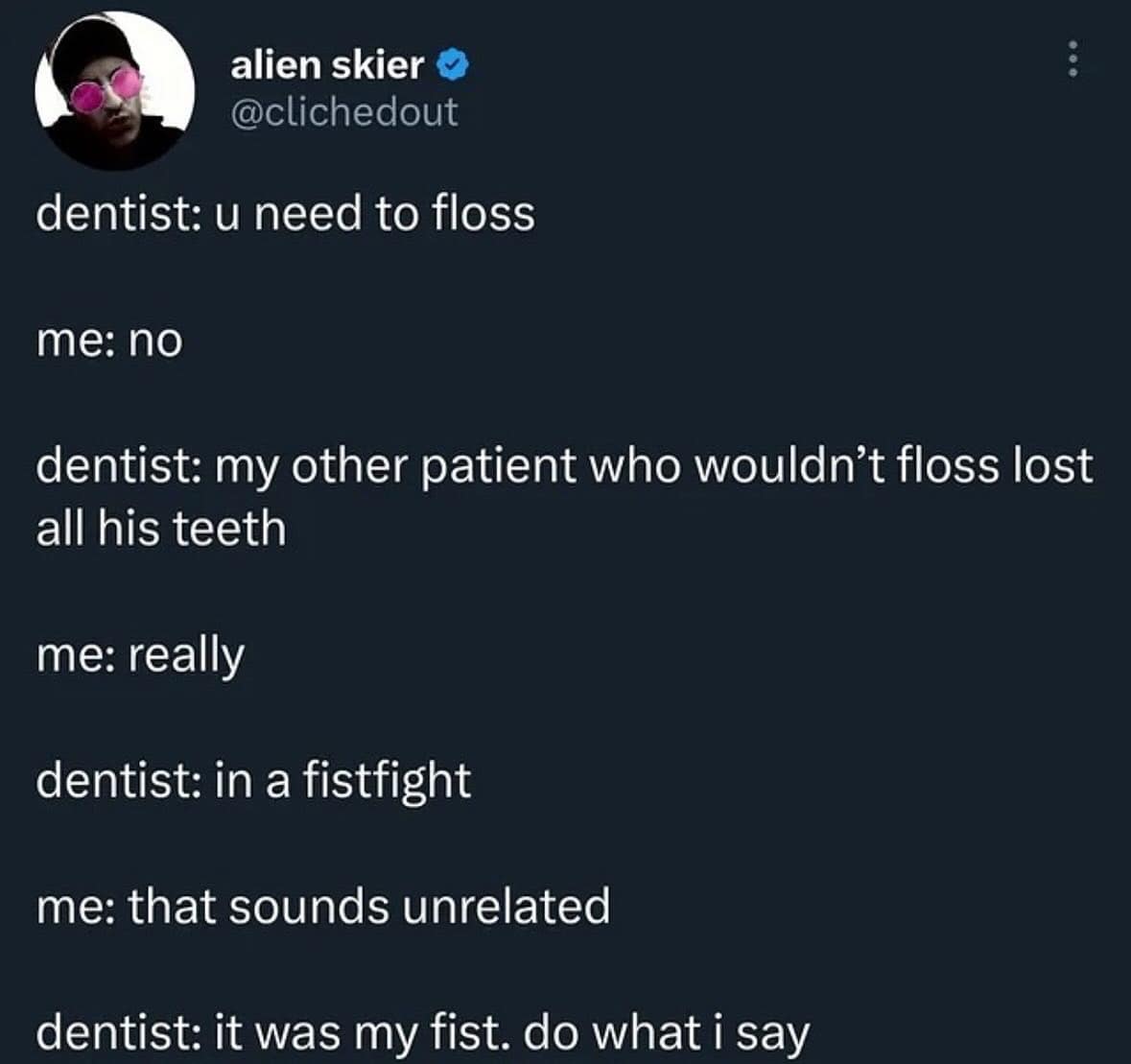 dentist: u need to floss me: no dentist: my other patient who wouldn't floss lost all his teeth me: really dentist: in a fistfight me: that sounds unrelated dentist: it was my fist. do what i say