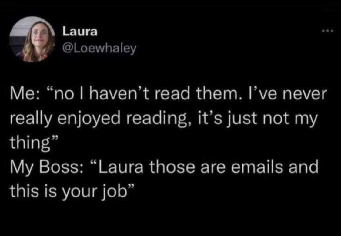 funny pics. Me: "no I haven't read them. I've never really enjoyed reading, it's just not my thing" My Boss: "Laura those are emails and this is your job"