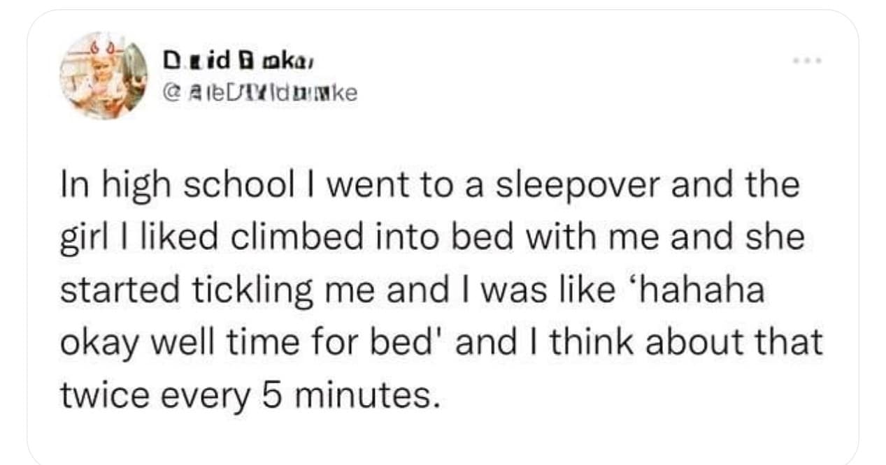 funny pics. In high school I went to a sleepover and the girl I liked climbed into bed with me and she started tickling me and I was like 'hahaha okay well time for bed' and I think about that twice every 5 minutes.