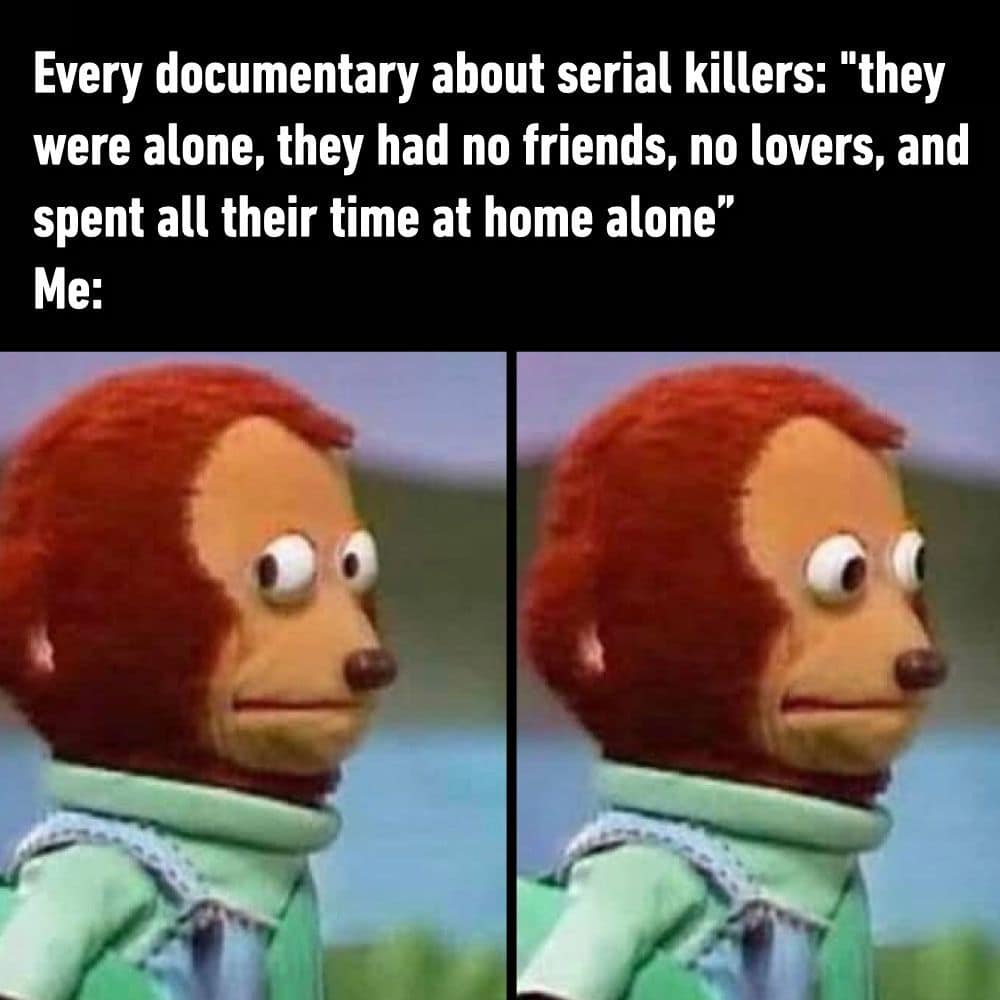 funny pics. Every documentary about serial killers: "they were alone, they had no friends, no lovers, and spent all their time at home alone" Ме: