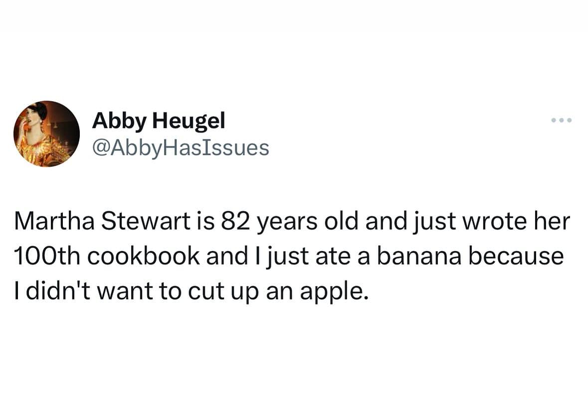 funny pics. Martha Stewart is 82 years old and just wrote her 100th cookbook and I just ate a banana because I didn't want to cut up an apple.