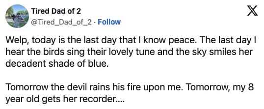 Welp, today is the last day that I know peace. The last day ! hear the birds sing their lovely tune and the sky smiles her decadent shade of blue. Tomorrow the devil rains his fire upon me. Tomorrow, my 8 year old gets her recorder....