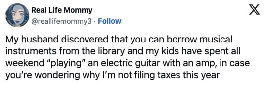 My husband discovered that you can borrow musical instruments from the library and my kids have spent all weekend "playing" an electric guitar with an amp, in case you're wondering why I'm not filing taxes this year