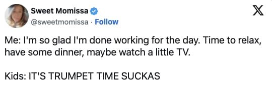 Me: I'm so glad I'm done working for the day. Time to relax, have some dinner, maybe watch a little TV. Kids: IT'S TRUMPET TIME SUCKAS