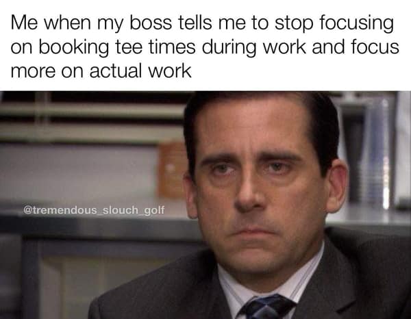 golf memes. Me when my boss tells me to stop focusing on booking tee times during work and focus more on actual work