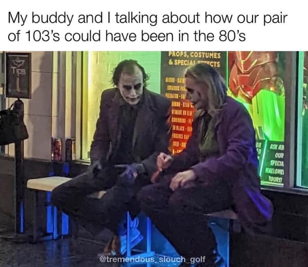 golf memes. My buddy and I talking about how our pair of 103's could have been in the 80's