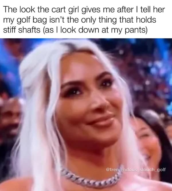golf memes. The look the cart girl gives me after I tell her my golf bag isn't the only thing that holds stiff shafts (as I look down at my pants)
