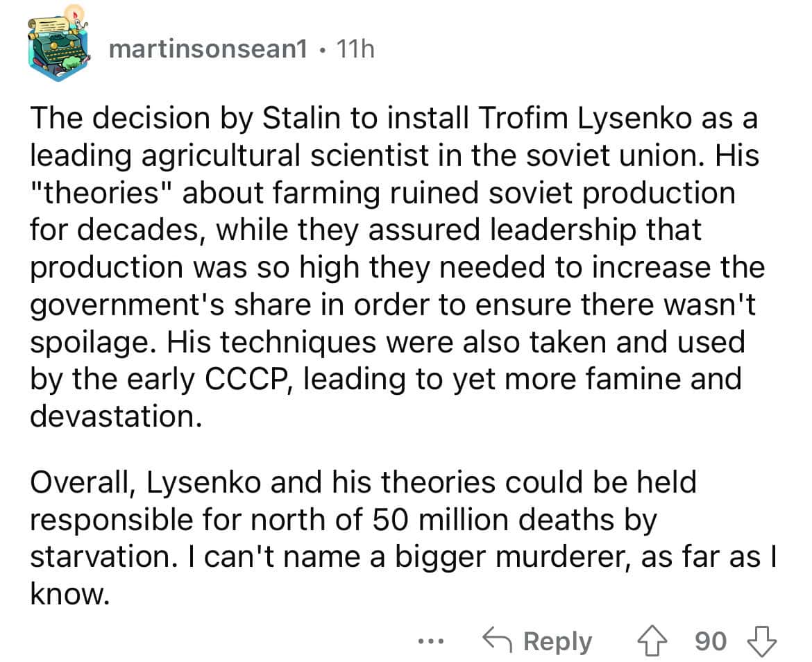 The decision by Stalin to install Trofim Lysenko as a leading agricultural scientist in the soviet union. His "theories" about farming ruined soviet production for decades, while they assured leadership that production was so high they needed to increase the government's share in order to ensure there wasn't spoilage. His techniques were also taken and used by the early CCCP, leading to yet more famine and devastation.