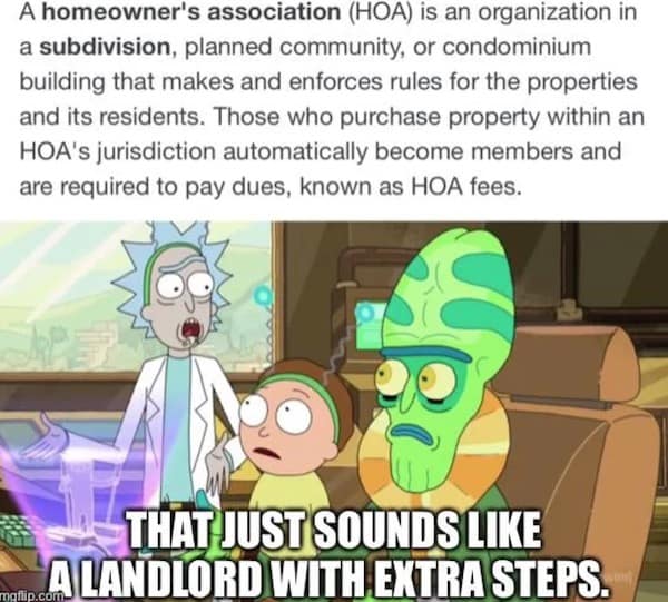 hoa memes. A homeowner's association (HOA) is an organization in a subdivision, planned community, or condominium building that makes and enforces rules for the properties and its residents. Those who purchase property within an HOA's jurisdiction automatically become members and are required to pay dues, known as HOA fees.