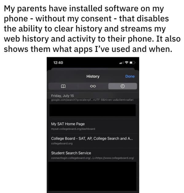 My parents have installed software on my phone - without my consent - that disables the ability to clear history and streams my web history and activity to their phone. It also shows them what apps I've used and when.