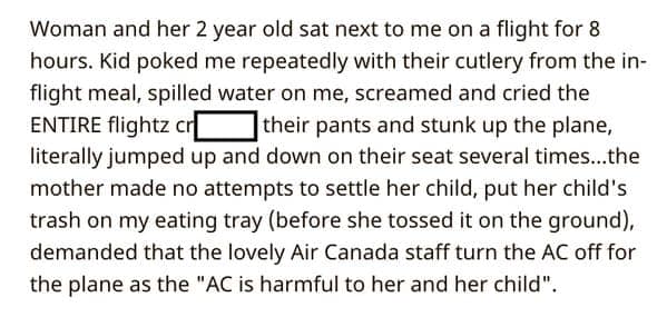Woman and her 2 year old sat next to me on a flight for 8 hours. Kid poked me repeatedly with their cutlery from the inflight meal, spilled water on me, screamed and cried the ENTIRE flightz c their pants and stunk up the plane, literally jumped up and down on their seat several times...the mother made no attempts to settle her child, put her child's trash on my eating tray (before she tossed it on the ground), demanded that the lovely Air Canada staff turn the AC off for the plane as the "AC is harmful to her and her child".