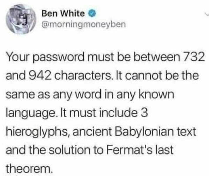 it memes. Your password must be between 732 and 942 characters. It cannot be the same as any word in any known language. It must include 3 hieroglyphs, ancient Babylonian text and the solution to Fermat's last theorem.
