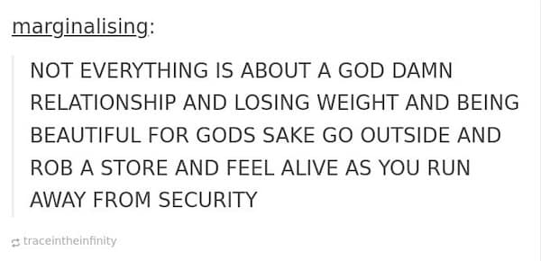 mental health memes. NOT EVERYTHING IS ABOUT A GOD DAMN RELATIONSHIP AND LOSING WEIGHT AND BEING BEAUTIFUL FOR GODS SAKE GO OUTSIDE AND ROB A STORE AND FEEL ALIVE AS YOU RUN AWAY FROM SECURITY