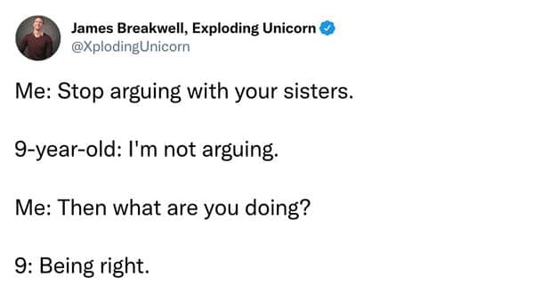 Me: Stop arguing with your sisters. 9-year-old: I'm not arguing. Me: Then what are you doing? 9: Being right.