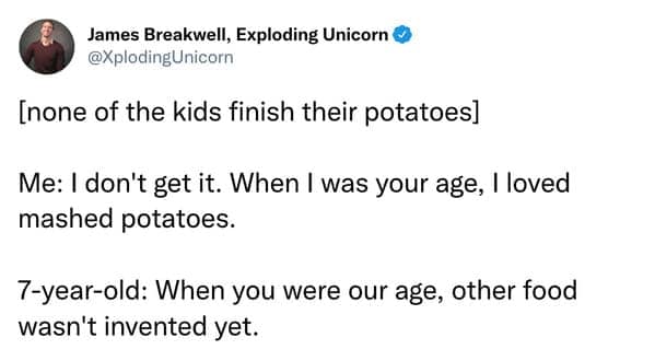 [none of the kids finish their potatoes] Me: I don't get it. When I was your age, I loved mashed potatoes. 7-year-old: When you were our age, other food wasn't invented yet.