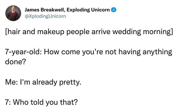 [hair and makeup people arrive wedding morning] 7-year-old: How come you're not having anything done? Me: I'm already pretty. 7: Who told you that?