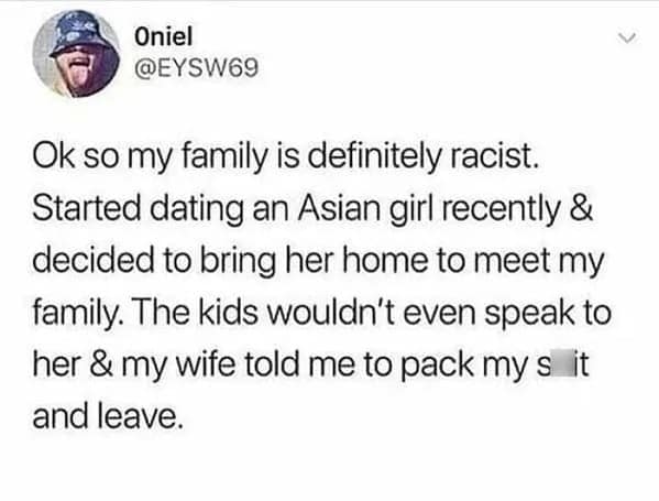 Ok so my family is definitely racist. Started dating an Asian girl recently & decided to bring her home to meet my family. The kids wouldn't even speak to her & my wife told me to pack mys it and leave.