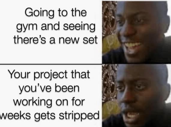 Going to the gym and seeing there's a new set Your project that you've been working on for weeks gets stripped