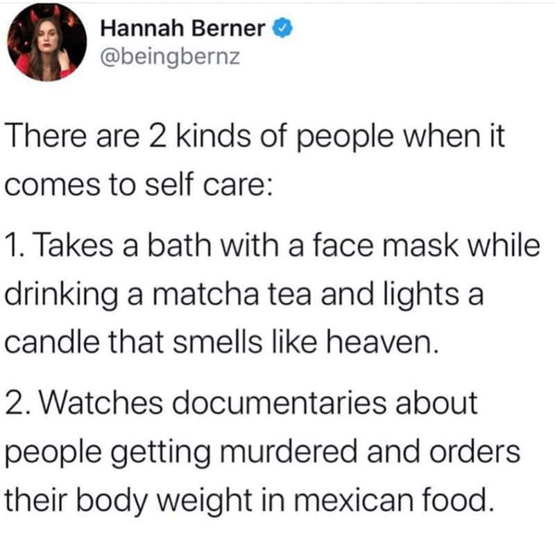 self care memes. There are 2 kinds of people when it comes to self care: 1. Takes a bath with a face mask while drinking a matcha tea and lights a candle that smells like heaven. 2. Watches documentaries about people getting murdered and orders their body weight in mexican food.