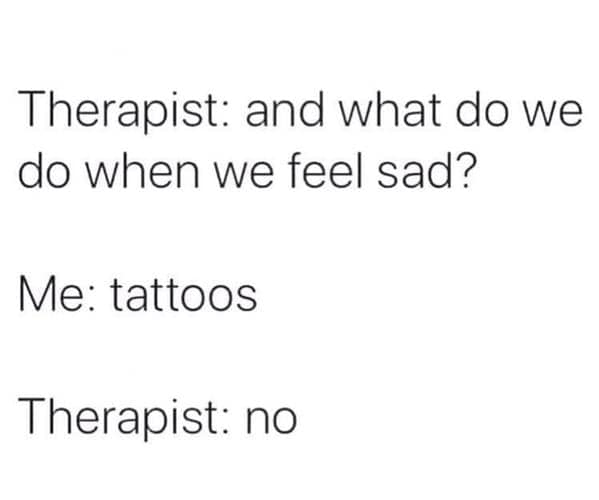 tattoo memes. Therapist: and what do we do when we feel sad? Me: tattoos Therapist: no