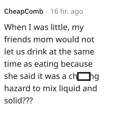 weird house rules. When I was little, my friends mom would not let us drink at the same time as eating because she said it was a chung hazard to mix liquid and solid???