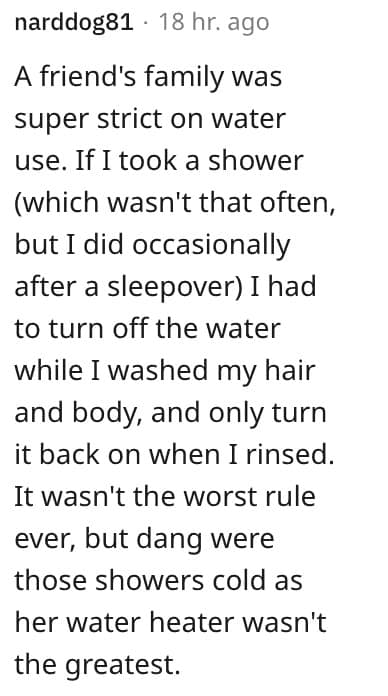 weird house rules. A friend's family was super strict on water use. If I took a shower (which wasn't that often, but I did occasionally after a sleepover) I had to turn off the water while I washed my hair and body, and only turn it back on when I rinsed.