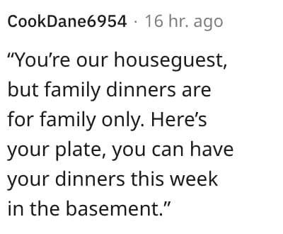 weird house rules. "You're our houseguest, but family dinners are for family only. Here's your plate, you can have your dinners this week in the basement."