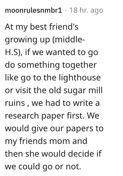 weird house rules. At my best friend's growing up (middle- H.S), if we wanted to go do something together like go to the lighthouse or visit the old sugar mill ruins, we had to write a research paper first. We would give our papers to my friends mom and then she would decide if we could go or not.