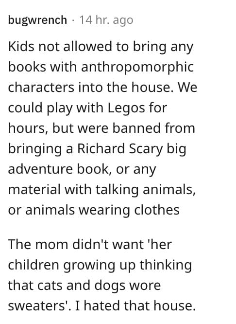 weird house rules. Kids not allowed to bring any books with anthropomorphic characters into the house. We could play with Legos for hours, but were banned from bringing a Richard Scary big adventure book, or any material with talking animals, or animals wearing clothes