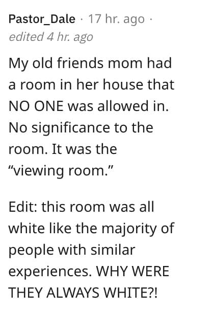 weird house rules. My old friends mom had a room in her house that NO ONE was allowed in. No significance to the room. It was the "viewing room."