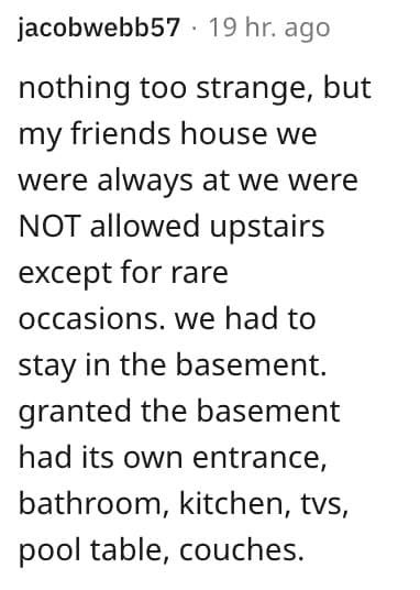 weird house rules. nothing too strange, but my friends house we were always at we were NOT allowed upstairs except for rare occasions.