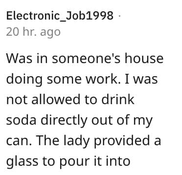 weird house rules. Was in someone's house doing some work. I was not allowed to drink soda directly out of my can. The lady provided a glass to pour it into