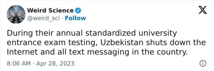 Weird science facts. During their annual standardized university entrance exam testing, Uzbekistan shuts down the Internet and all text messaging in the country.