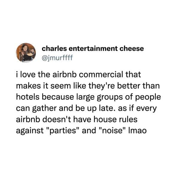 airbnb memes. i love the airbnb commercial that makes it seem like they're better than hotels because large groups of people can gather and be up late. as if every airbnb doesn't have house rules against "parties" and "noise" Imao
