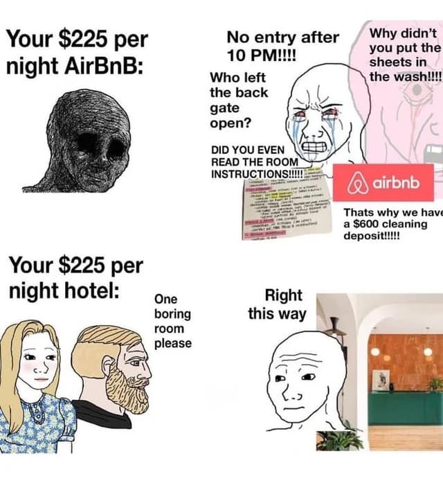 airbnb memes. Your $225 per night AirBnB: Your $225 per night hotel: One boring room please No entry after 10 PM!!!! Who left the back gate open? DID YOU EVEN READ THE ROOM INSTRUCTIONS!!!!! Why didn't you put the sheets in the wash!!!! airbnb Thats why we hav a $600 cleaning deposit!!!!! Right this