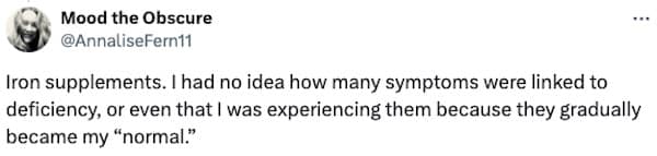 Iron supplements. I had no idea how many symptoms were linked to deficiency, or even that I was experiencing them because they gradually became my "normal."
