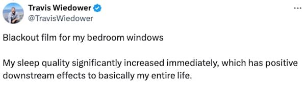 Blackout film for my bedroom windows ••• My sleep quality significantly increased immediately, which has positive downstream effects to basically my entire life.