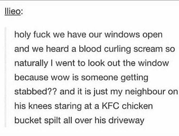 we have our windows open and we heard a blood curling scream so naturally I went to look out the window because wow is someone getting stabbed?? and it is just my neighbour on his knees staring at a KFC chicken bucket spilt all over his driveway