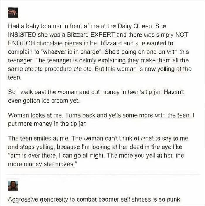 Had a baby boomer in front of me at the Dairy Queen. She INSISTED she was a Blizzard EXPERT and there was simply NOT ENOUGH chocolate pieces in her blizzard and she wanted to complain to "whoever is in charge". She's going on and on with this teenager. The teenager is calmly explaining they make them all the same etc etc prooedure etc etc. But this woman is now yelling at the teen.