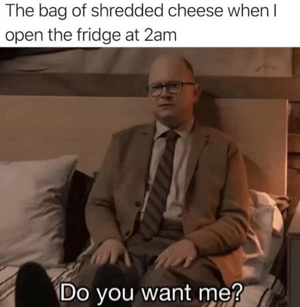 cheese memes.The bag of shredded cheese when I open the fridge at 2am Do you want me?