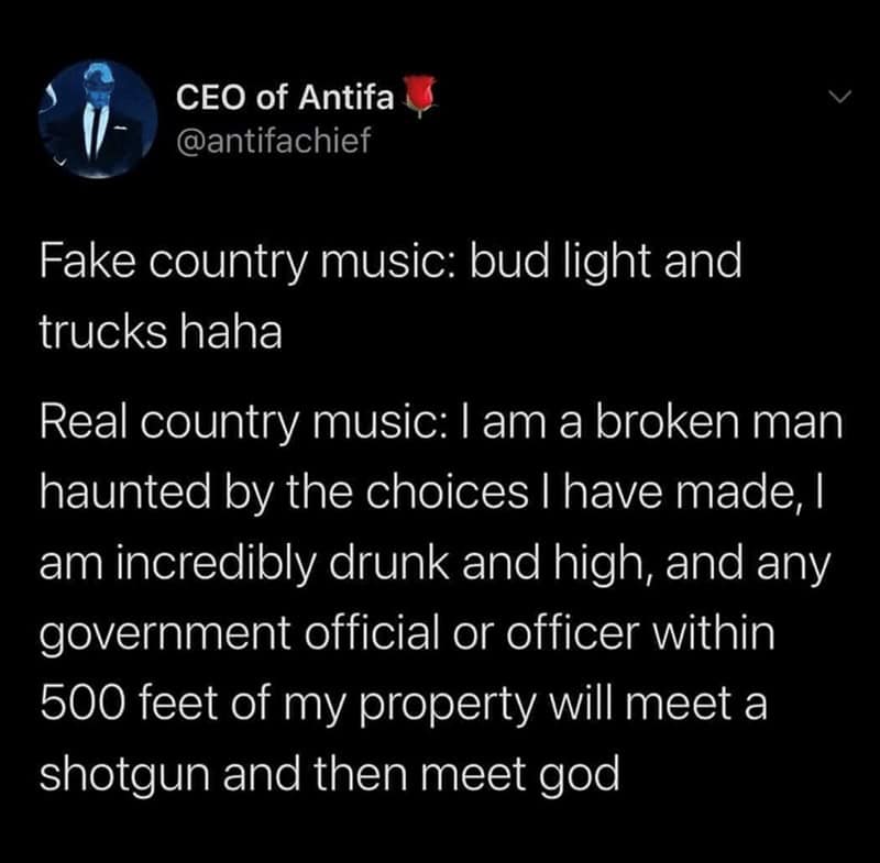 country music memes. Fake country music: bud light and trucks haha Real country music: I am a broken man haunted by the choices I have made, I am incredibly drunk and high, and any government official or officer within 500 feet of my property will meet a shotgun and then meet god