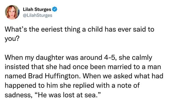 What's the eeriest thing a child has ever said to you? When my daughter was around 4-5, she calmly insisted that she had once been married to a man named Brad Huffington. When we asked what had happened to him she replied with a note of sadness, "He was lost at sea."