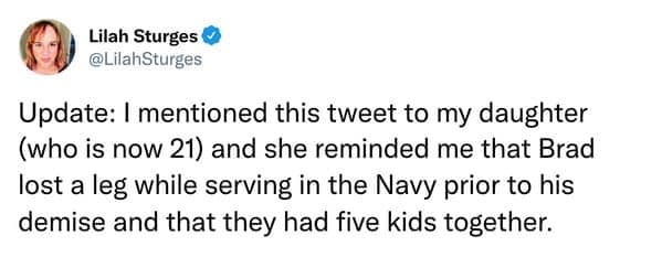 Update: I mentioned this tweet to my daughter (who is now 21) and she reminded me that Brad lost a leg while serving in the Navy prior to his demise and that they had five kids together.